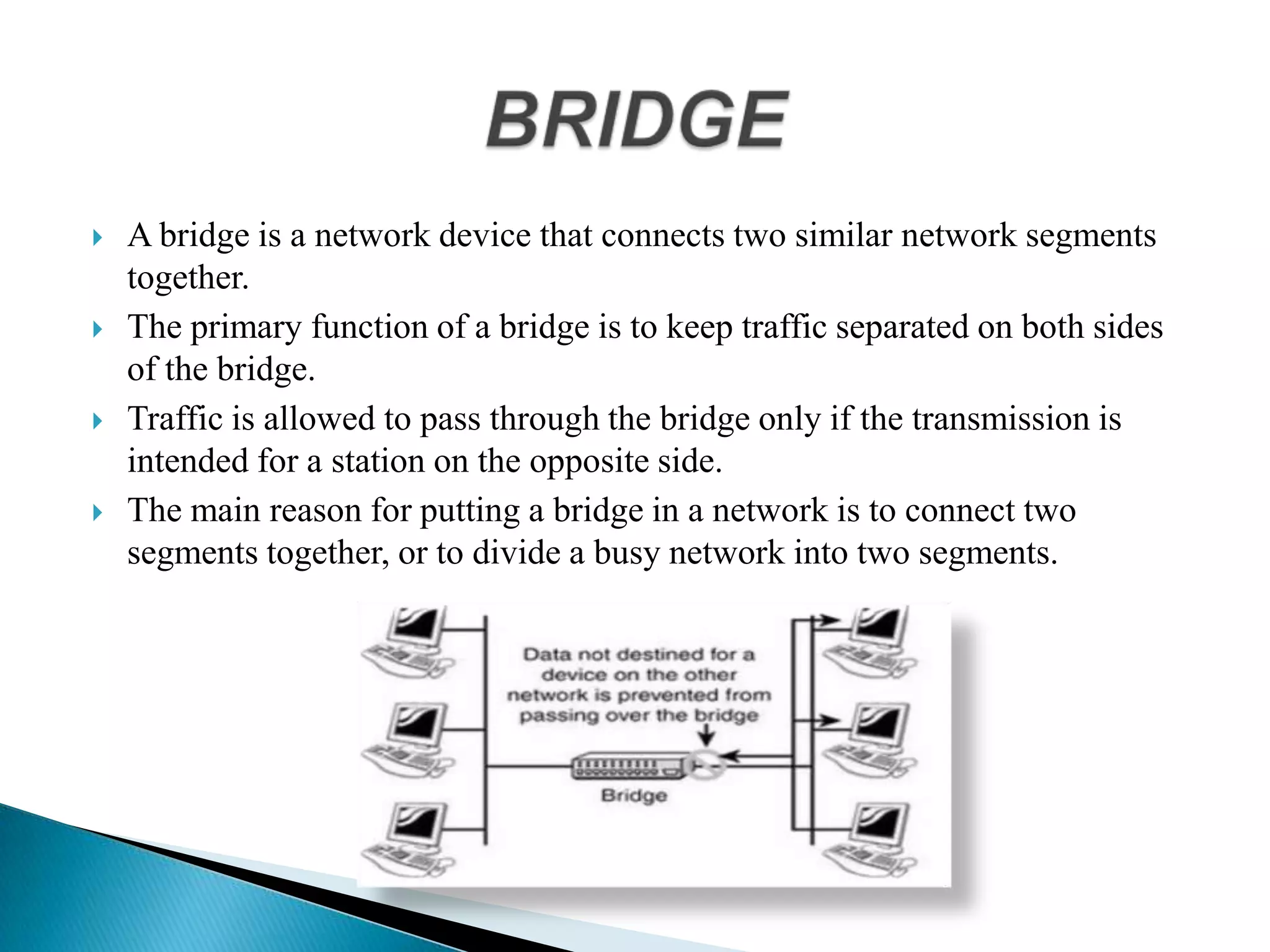  A bridge is a network device that connects two similar network segments
together.
 The primary function of a bridge is to keep traffic separated on both sides
of the bridge.
 Traffic is allowed to pass through the bridge only if the transmission is
intended for a station on the opposite side.
 The main reason for putting a bridge in a network is to connect two
segments together, or to divide a busy network into two segments.
 