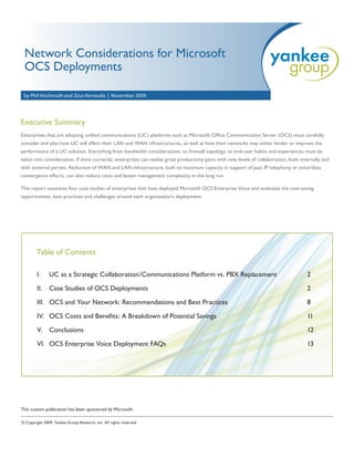 Network Considerations for Microsoft
 OCS Deployments

 by Phil Hochmuth and Zeus Kerravala | November 2009




Executive Summary
Enterprises that are adopting unified communications (UC) platforms such as Microsoft Office Communication Server (OCS) must carefully
consider and plan how UC will affect their LAN and WAN infrastructures, as well as how their networks may either hinder or improve the
performance of a UC solution. Everything from bandwidth considerations, to firewall topology, to end-user habits and experiences must be
taken into consideration. If done correctly, enterprises can realize great productivity gains with new levels of collaboration, both internally and
with external parties. Reduction of WAN and LAN infrastructure, built to maximum capacity in support of past IP telephony or voice/data
convergence efforts, can also reduce costs and lessen management complexity in the long run.

This report examines four case studies of enterprises that have deployed Microsoft OCS Enterprise Voice and evaluates the cost-saving
opportunities, best practices and challenges around each organization’s deployment.




        Table of Contents

        I.     UC as a Strategic Collaboration/Communications Platform vs. PBX Replacement                                              2

        II.    Case Studies of OCS Deployments                                                                                          2

        III. OCS and Your Network: Recommendations and Best Practices                                                                   8

        IV. OCS Costs and Benefits: A Breakdown of Potential Savings                                                                    11

        V. Conclusions                                                                                                                  12

        VI. OCS Enterprise Voice Deployment FAQs                                                                                        13




This custom publication has been sponsored by Microsoft.

© Copyright 2009. Yankee Group Research, Inc. All rights reserved.
 