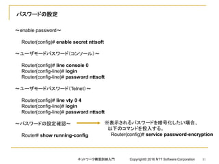 パスワードの設定
～enable password～
Router(config)# enable secret nttsoft
～ユーザモードパスワード（コンソール）～
Router(config)# line console 0
Router(config-line)# login
Router(config-line)# password nttsoft
～ユーザモードパスワード（Telnet）～
Router(config)# line vty 0 4
Router(config-line)# login
Router(config-line)# password nttsoft
～パスワードの設定確認～
Router# show running-config
※表示されるパスワードを暗号化したい場合、
以下のコマンドを投入する。
Router(config)# service password-encryption
ネットワーク構築訓練入門 Copyright© 2016 NTT Software Corporation 11
 