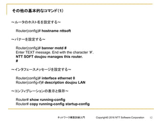 その他の基本的なコマンド（1）
～ルータのホスト名を設定する～
Router(config)# hostname nttsoft
～バナーを設定する～
Router(config)# banner motd #
Enter TEXT message. End with the character ‘#’.
NTT SOFT doujou manages this router.
#
～インタフェースメッセージを設定する～
Router(config)# interface ethernet 0
Router(config-if)# description doujou LAN
～コンフィグレーションの表示と保存～
Router# show running-config
Router# copy running-config startup-config
ネットワーク構築訓練入門 Copyright© 2016 NTT Software Corporation 12
 