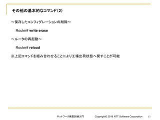 その他の基本的なコマンド（2）
～保存したコンフィグレーションの削除～
Router# write erase
～ルータの再起動～
Router# reload
※上記コマンドを組み合わせることにより工場出荷状態へ戻すことが可能
ネットワーク構築訓練入門 Copyright© 2016 NTT Software Corporation 13
 
