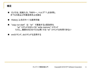 補足
 CLIでは、短縮入力、TABキー、ヘルプ「？」を多用し
オペミス防止と作業効率向上を図る
 History（上矢印キー）も使用可能
 “copy run start” は “wr” で実施すると高効率化
“wr” コマンドは正しくは “write memory” コマンド
ただし、最新ＩＯＳ(Ver15.0以降）では “wr” コマンドは利用できない
 endコマンド、doコマンドも活用する
ネットワーク構築訓練入門 Copyright© 2016 NTT Software Corporation 14
 