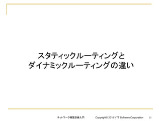 スタティックルーティングと
ダイナミックルーティングの違い
ネットワーク構築訓練入門 Copyright© 2016 NTT Software Corporation 15
 