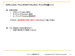 スタティックルーティングとダイナミックルーティングの違い（１）
 言葉の意味
• スタティック（static：静的）
• ダイナミック（dynamic：動的）
• ルーティング（routing：経路指定）
すなわち、通信経路を｛静的・動的｝に指定するという違いがある
 でも、具体的には何が違うのか？
• 次項で例を挙げて説明してみよう
ネットワーク構築訓練入門 Copyright© 2016 NTT Software Corporation 16
 
