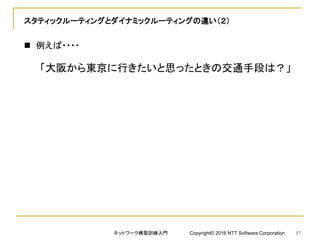 スタティックルーティングとダイナミックルーティングの違い（２）
 例えば・・・・
「大阪から東京に行きたいと思ったときの交通手段は？」
ネットワーク構築訓練入門 Copyright© 2016 NTT Software Corporation 17
 