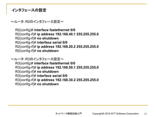 インタフェースの設定
～ルータ：R2のインタフェース設定～
R2(config)# interface fastethernet 0/0
R2(config-if)# ip address 192.168.40.1 255.255.255.0
R2(config-if)# no shutdown
R2(config-if)# interface serial 0/0
R2(config-if)# ip address 192.168.20.2 255.255.255.0
R2(config-if)# no shutdown
～ルータ：R3のインタフェース設定～
R3(config)# interface fastethernet 0/0
R3(config-if)# ip address 192.168.50.1 255.255.255.0
R3(config-if)# no shutdown
R3(config-if)# interface serial 0/0
R3(config-if)# ip address 192.168.30.2 255.255.255.0
R3(config-if)# no shutdown
ネットワーク構築訓練入門 Copyright© 2016 NTT Software Corporation 24
 