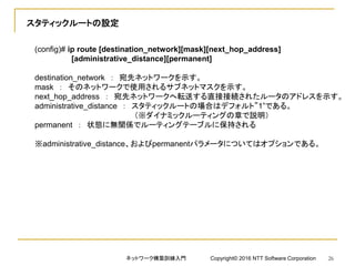 スタティックルートの設定
(config)# ip route [destination_network][mask][next_hop_address]
[administrative_distance][permanent]
destination_network ： 宛先ネットワークを示す。
mask ： そのネットワークで使用されるサブネットマスクを示す。
next_hop_address ： 宛先ネットワークへ転送する直接接続されたルータのアドレスを示す。
administrative_distance ： スタティックルートの場合はデフォルト”1”である。
（※ダイナミックルーティングの章で説明）
permanent ： 状態に無関係でルーティングテーブルに保持される
※administrative_distance、およびpermanentパラメータについてはオプションである。
ネットワーク構築訓練入門 Copyright© 2016 NTT Software Corporation 26
 