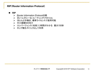 RIP（Router Information Protocol）
 RIP
 Router Information Protocolの略
 古い（レガシーな）ルーティングプロトコル
 ほとんどの場合、標準ライセンスで使用可能
 中小規模NW向け
 コンバージェンス（収束）に時間がかかる 最大150秒
 ホップ数をメトリックとして利用
ネットワーク構築訓練入門 Copyright© 2016 NTT Software Corporation 30
 