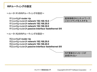 RIPルーティングの設定
～ルータ：R1のRIPルーティングの設定～
R1(config)# router rip
R1(config-router)# network 192.168.10.0
R1(config-router)# network 192.168.20.0
R1(config-router)# network 192.168.30.0
R1(config-router)# passive-interface fastethernet 0/0
～ルータ：R2のRIPルーティングの設定～
R2(config)# router rip
R2(config-router)# network 192.168.20.0
R2(config-router)# network 192.168.40.0
R2(config-router)# passive-interface fastethernet 0/0
直接接続されたネットワーク
ごとにコマンドを入力する
RIP更新のメッセージが
送信されない
ネットワーク構築訓練入門 Copyright© 2016 NTT Software Corporation 37
 