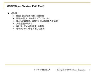 OSPF（Open Shortest Path First）
 OSPF
 Open Shortest Path Firstの略
 比較的新しいルーティングプロトコル
 ほとんどの場合、追加ライセンスの購入が必要
 大中規模NW向け
 コンバージェンス（収束）は数秒
 各リンクのコストを算出して選択
ネットワーク構築訓練入門 Copyright© 2016 NTT Software Corporation 43
 
