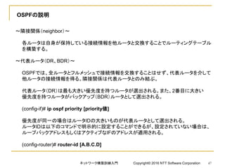 OSPFの説明
～隣接関係（neighbor）～
各ルータは自身が保持している接続情報を他ルータと交換することでルーティングテーブル
を構築する。
～代表ルータ（DR、BDR）～
OSPFでは、全ルータとフルメッシュで接続情報を交換することはせず、代表ルータを介して
他ルータの接続情報を得る。隣接関係は代表ルータとのみ結ぶ。
代表ルータ（DR）は最も大きい優先度を持つルータが選出される。また、2番目に大きい
優先度を持つルータがバックアップ（BDR）ルータとして選出される。
(config-if)# ip ospf priority [priority値]
優先度が同一の場合はルータIDの大きいものが代表ルータとして選出される。
ルータIDは以下のコマンドで明示的に設定することができるが、設定されていない場合は、
ループバックアドレスもしくはアクティブなIFのアドレスが適用される。
(config-router)# router-id [A.B.C.D]
ネットワーク構築訓練入門 Copyright© 2016 NTT Software Corporation 47
 