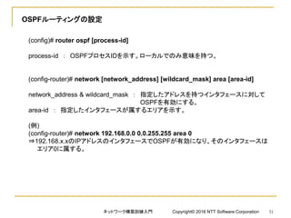 OSPFルーティングの設定
(config)# router ospf [process-id]
process-id ： OSPFプロセスIDを示す。ローカルでのみ意味を持つ。
(config-router)# network [network_address] [wildcard_mask] area [area-id]
network_address & wildcard_mask ： 指定したアドレスを持つインタフェースに対して
OSPFを有効にする。
area-id ： 指定したインタフェースが属するエリアを示す。
(例)
(config-router)# network 192.168.0.0 0.0.255.255 area 0
⇒192.168.x.xのIPアドレスのインタフェースでOSPFが有効になり、そのインタフェースは
エリア0に属する。
ネットワーク構築訓練入門 Copyright© 2016 NTT Software Corporation 51
 