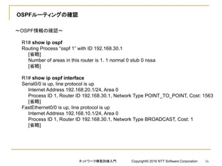 OSPFルーティングの確認
～OSPF情報の確認～
R1# show ip ospf
Routing Process “ospf 1” with ID 192.168.30.1
[省略]
Number of areas in this router is 1. 1 normal 0 stub 0 nssa
[省略]
R1# show ip ospf interface
Serial0/0 is up, line protocol is up
Internet Address 192.168.20.1/24, Area 0
Process ID 1, Router ID 192.168.30.1, Network Type POINT_TO_POINT, Cost: 1563
[省略]
FastEthernet0/0 is up, line protocol is up
Internet Address 192.168.10.1/24, Area 0
Process ID 1, Router ID 192.168.30.1, Network Type BROADCAST, Cost: 1
[省略]
ネットワーク構築訓練入門 Copyright© 2016 NTT Software Corporation 56
 