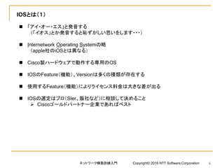 IOSとは（１）
 「アイ・オー・エス」と発音する
（「イオス」とか発音すると恥ずかしい思いをします・・・）
 Internetwork Operating Systemの略
（apple社のiOSとは異なる）
 Cisco製ハードウェアで動作する専用のOS
 IOSのFeature（機能）、Versionは多くの種類が存在する
 使用するFeature（機能）によりライセンス料金は大きな差が出る
 IOSの選定はプロ（SIer、販社など）に相談して決めること
 Ciscoゴールドパートナー企業であればベスト
ネットワーク構築訓練入門 Copyright© 2016 NTT Software Corporation 6
 