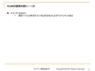 VLANの説明の前に・・・（３）
 スイッチ（Switch）
• 現在「ハブ」と呼ばれているものはほとんどが「スイッチ」である
ネットワーク構築訓練入門 Copyright© 2016 NTT Software Corporation 62
 