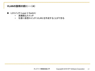 VLANの説明の前に・・・（４）
 L2スイッチ（Layer 2 Switch）
• 高機能なスイッチ
• 任意に仮想スイッチ（VLAN）を作成することができる
ネットワーク構築訓練入門 Copyright© 2016 NTT Software Corporation 63
 