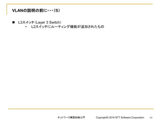 VLANの説明の前に・・・（５）
 L3スイッチ（Layer 3 Switch）
• L2スイッチにルーティング機能が追加されたもの
ネットワーク構築訓練入門 Copyright© 2016 NTT Software Corporation 64
 