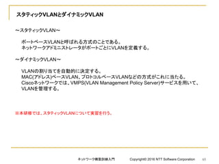 スタティックVLANとダイナミックVLAN
～スタティックVLAN～
ポートベースVLANと呼ばれる方式のことである。
ネットワークアドミニストレータがポートごとにVLANを定義する。
～ダイナミックVLAN～
VLANの割り当てを自動的に決定する。
MAC(アドレス)ベースVLAN、プロトコルベースVLANなどの方式がこれに当たる。
Ciscoネットワークでは、VMPS(VLAN Management Policy Server)サービスを用いて、
VLANを管理する。
※本研修では、スタティックVLANについて実習を行う。
ネットワーク構築訓練入門 Copyright© 2016 NTT Software Corporation 65
 