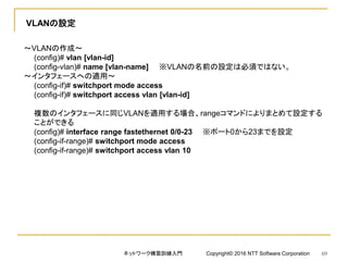 VLANの設定
～VLANの作成～
(config)# vlan [vlan-id]
(config-vlan)# name [vlan-name] ※VLANの名前の設定は必須ではない。
～インタフェースへの適用～
(config-if)# switchport mode access
(config-if)# switchport access vlan [vlan-id]
複数のインタフェースに同じVLANを適用する場合、rangeコマンドによりまとめて設定する
ことができる
(config)# interface range fastethernet 0/0-23 ※ポート0から23までを設定
(config-if-range)# switchport mode access
(config-if-range)# switchport access vlan 10
ネットワーク構築訓練入門 Copyright© 2016 NTT Software Corporation 69
 