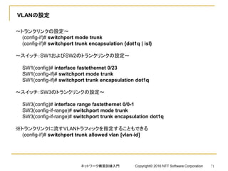 VLANの設定
～トランクリンクの設定～
(config-if)# switchport mode trunk
(config-if)# switchport trunk encapsulation {dot1q | isl}
～スイッチ：SW1およびSW2のトランクリンクの設定～
SW1(config)# interface fastethernet 0/23
SW1(config-if)# switchport mode trunk
SW1(config-if)# switchport trunk encapsulation dot1q
～スイッチ：SW3のトランクリンクの設定～
SW3(config)# interface range fastethernet 0/0-1
SW3(config-if-range)# switchport mode trunk
SW3(config-if-range)# switchport trunk encapsulation dot1q
※トランクリンクに流すVLANトラフィックを指定することもできる
(config-if)# switchport trunk allowed vlan [vlan-id]
ネットワーク構築訓練入門 Copyright© 2016 NTT Software Corporation 71
 