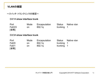 VLANの確認
～スイッチ：トランクリンクの確認～
SW1# show interface trunk
Port Mode Encapsulation Status Native vlan
Fa0/23 on 802.1q trunking 1
[省略]
SW3# show interface trunk
Port Mode Encapsulation Status Native vlan
Fa0/0 on 802.1q trunking 1
Fa0/1 on 802.1q trunking 1
[省略]
ネットワーク構築訓練入門 Copyright© 2016 NTT Software Corporation 74
 
