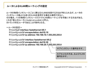 ルータによるVLAN間ルーティングの設定
ルータの物理インタフェースごとに異なるVLANを収容する方法が考えられるが、ルータの
インタフェース数よりも多くのVLANを使用する場合は適用できない。
その場合、1つの物理インタフェースだけでVLAN間ルーティングを可能にする方法がある。
これを「棒上のルータ」（router-on-a-stick）と呼ぶ。
※トランク対応ルータであることが条件となる。
～ルータの設定～
R1(config)# interface fastethernet 0/0.1
R1(config-subif)# encapsulation dot1Q 10
R1(config-subif)# ip address 192.168.10.1 255.255.255.0
R1(config-subif)# interface fastethernet 0/0.2
R1(config-subif)# encapsulation dot1Q 20
R1(config-subif)# ip address 192.168.20.1 255.255.255.0
サブインタフェース番号を示す。
カプセル化の方法、およびVLAN
番号を示す。
ネットワーク構築訓練入門 Copyright© 2016 NTT Software Corporation 77
 