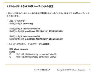 L3スイッチによるVLAN間ルーティングの設定
L3スイッチはスイッチにルータの機能が具備されていることから、単体でVLAN間ルーティング
を可能にする。
～L3スイッチの設定～
SW3(config)# ip routing
SW3(config)# interface vlan 10
SW3(config-if)# ip address 192.168.10.1 255.255.255.0
SW3(config)# interface vlan 20
SW3(config-if)# ip address 192.168.20.1 255.255.255.0
～スイッチ：SW3のルーティングテーブルの確認～
R1# show ip route
[省略]
C 192.168.10.0 is directly connected, Vlan10
C 192.168.20.0 is directly connected, Vlan20
ネットワーク構築訓練入門 Copyright© 2016 NTT Software Corporation 79
 
