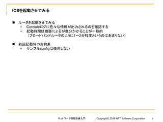 IOSを起動させてみる
 ルータを起動させてみる
• Consoleログに色々な情報が出力されるのを確認する
• 起動時間は機器によるが数分かかることが一般的
（ブロードバンドルータのように1～2分程度というのはあまりない）
 初回起動時のお約束
• サンプルconfigは使用しない
ネットワーク構築訓練入門 Copyright© 2016 NTT Software Corporation 8
 