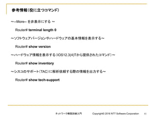 参考情報（役に立つコマンド）
～--More-- を非表示にする ～
Router# terminal length 0
～ソフトウェアバージョンやハードウェアの基本情報を表示する～
Router# show version
～ハードウェア情報を表示する（IOS12.3(4)Tから提供されたコマンド）～
Router# show inventory
～シスコのサポート（TAC）に解析依頼する際の情報を出力する～
Router# show tech-support
ネットワーク構築訓練入門 Copyright© 2016 NTT Software Corporation 81
 