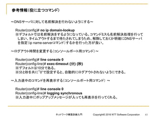 参考情報（役に立つコマンド）
～DNSサーバに対して名前解決を行わないようにする～
Router(config)# no ip domain-lookup
※デフォルトでは名前解決をするようになっている。コマンドミスも名前解決処理を行って
しまい、タイムアウトするまで待たされてしまうため、解除しておくか明確にDNSサーバ
を指定（ip name-serverコマンド）するかを行った方が良い。
～ログアウト時間を変更する（コンソールポート用コマンド）～
Router(config)# line console 0
Router(config-line)# exec-timeout {分} {秒}
※デフォルトは10分である。
※分と秒を共に”0”で設定すると、自動的にログアウトされないようにできる。
～入力途中のコマンドを再表示する（コンソールポート用コマンド） ～
Router(config)# line console 0
Router(config-line)# logging synchronous
※入力途中にポップアップメッセージが入っても再表示を行ってくれる。
ネットワーク構築訓練入門 Copyright© 2016 NTT Software Corporation 83
 