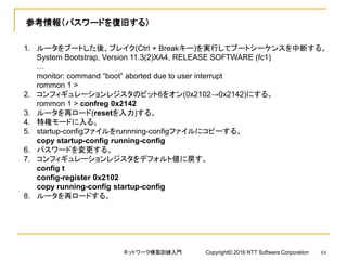 参考情報（パスワードを復旧する）
1. ルータをブートした後、ブレイク(Ctrl + Breakキー)を実行してブートシーケンスを中断する。
System Bootstrap, Version 11.3(2)XA4, RELEASE SOFTWARE (fc1)
…
monitor: command “boot” aborted due to user interrupt
rommon 1 >
2. コンフィギュレーションレジスタのビット6をオン(0x2102→0x2142)にする。
rommon 1 > confreg 0x2142
3. ルータを再ロード(resetを入力)する。
4. 特権モードに入る。
5. startup-configファイルをrunnning-configファイルにコピーする。
copy startup-config running-config
6. パスワードを変更する。
7. コンフィギュレーションレジスタをデフォルト値に戻す。
config t
config-register 0x2102
copy running-config startup-config
8. ルータを再ロードする。
ネットワーク構築訓練入門 Copyright© 2016 NTT Software Corporation 84
 
