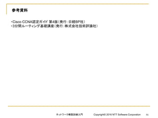参考資料
・Cisco CCNA認定ガイド 第4版（発行：日経BP社）
・3分間ルーティング基礎講座（発行：株式会社技術評論社）
ネットワーク構築訓練入門 Copyright© 2016 NTT Software Corporation 86
 