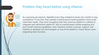 As a growing ad network, digitalfry knew they needed to break into mobile to stay
competitive. To do that, they needed a performance tracking platform that could
meet their needs. They were struggling with their previous platform’s inability to
integrate with attribution platforms, lack of sophisticated mobile targeting and
post-install tracking capabilities, slow interface, limited customer support, and
inability to develop new technologies on top of the platform. These factors were
stagnating their business.
Problem they faced before using vNative:
 