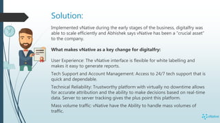 Solution:
Implemented vNative during the early stages of the business, digitalfry was
able to scale efficiently and Abhishek says vNative has been a “crucial asset”
to the company.
What makes vNative as a key change for digitalfry:
User Experience: The vNative interface is flexible for white labelling and
makes it easy to generate reports.
Tech Support and Account Management: Access to 24/7 tech support that is
quick and dependable.
Technical Reliability: Trustworthy platform with virtually no downtime allows
for accurate attribution and the ability to make decisions based on real-time
data. Server to server tracking gives the plus point this platform.
Mass volume traffic: vNative have the Ability to handle mass volumes of
traffic.
 