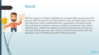 Result:
With the support of vNative, Digitalfry has increased their revenue about 60
percent. With the ease of use of the platform, they are better able to cater to
their advertisers with increased efficiency, organization, and performance.
They achieved an increase in revenue, as well as successes for their clients.
Abhishek says, “vNative has helped our performance business increase our
revenues by 60% year-over-year, and we continue to see success with top
developers due to the efficiencies that vNative provides.”
 