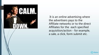 It is an online advertising where
the advertisers pays to the
Affiliate networks or to the direct
Affiliates for the each specified
acquisition/action - for example,
a sale, a click, form submit etc.
 