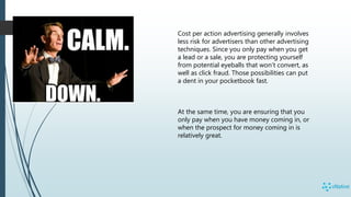 Cost per action advertising generally involves
less risk for advertisers than other advertising
techniques. Since you only pay when you get
a lead or a sale, you are protecting yourself
from potential eyeballs that won’t convert, as
well as click fraud. Those possibilities can put
a dent in your pocketbook fast.
At the same time, you are ensuring that you
only pay when you have money coming in, or
when the prospect for money coming in is
relatively great.
 
