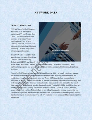 NETWORK DATA
CCNA INTRODUCTION
CCNA (Cisco Certified Network
Associate) is an information
technology (IT) certification from
Cisco. CCNA certification is an
associate-level Cisco Career
certification. CCNA (Cisco
Certified Network Associate) is a
category of technical certifications
offered by Cisco for early-career
networking professionals.
The CCNA is the second level of
accreditation, one step above Cisco
Certified Entry Networking
Technician (CCENT) and directly
below the CCNP (Cisco Certified Network Professional). Cisco offers five Cisco Career
Certification programs and levels of accreditation: Entry, Associate, Professional, Expert and
Architect.
Cisco Certified Network Associate (CCNA) validates the ability to install, configure, operate,
and troubleshoot medium-size route and switched networks, including implementation and
verification of connections to remote sites in a WAN. CCNA curriculum includes basic
mitigation of security threats, introduction to wireless networking concepts and terminology, and
performance-based skills. This new curriculum also includes (but is not limited to) the use of
these protocols: IP, Enhanced Interior Gateway Routing Protocol (EIGRP), Serial Line Interface
Protocol Frame Relay, Routing Information Protocol Version 2 (RIPv2), VLANs, Ethernet,
access control lists (ACLs). Network Data by providing high quality training ensures that our
candidate will perform better in any job interview, due to the amount of knowledge they possess
it makes them join in dream comes true job. We welcome you to join us and become an expert in
technology.
 