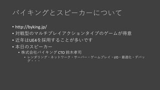 バイキングとスピーカーについて
• http://byking.jp/
• 対戦型のマルチプレイアクションタイプのゲームが得意
• 近年はUE4を採用することが多いです
• 本日のスピーカー
• 株式会社バイキング CTO 鈴木孝司
• レンダ...