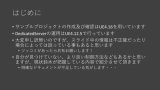 はじめに
• サンプルプロジェクトの作成及び確認はUE4.16を用いています
• DedicatedServerの運用はUE4.12.5で行っています
• 大変申し訳無いのですが、スライド中の情報は不正確だったり
場合によっては誤っている事もあ...