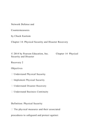 Network Defense and
Countermeasures
by Chuck Easttom
Chapter 14: Physical Security and Disaster Recovery
© 2014 by Pearson Education, Inc. Chapter 14 Physical
Security and Disaster
Recovery 2
Objectives
Security
Definition: Physical Security
procedures to safeguard and protect against:
 