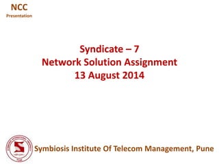 Syndicate – 7
Network Solution Assignment
13 August 2014
Symbiosis Institute Of Telecom Management, Pune
NCC
Presentation
 