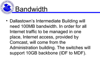 Bandwidth Dallastown’s Intermediate Building will need 100MB bandwidth. In order for all Internet traffic to be managed in one place, Internet access, provided by Comcast, will come from the Administration building. The switches will support 10GB backbone (IDF to MDF).  