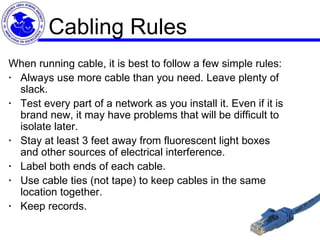Cabling Rules When running cable, it is best to follow a few simple rules:  ·    Always use more cable than you need. Leave plenty of slack.  ·    Test every part of a network as you install it. Even if it is brand new, it may have problems that will be difficult to isolate later.  ·    Stay at least 3 feet away from fluorescent light boxes and other sources of electrical interference.  ·    Label both ends of each cable.  ·    Use cable ties (not tape) to keep cables in the same location together.  ·    Keep records. 