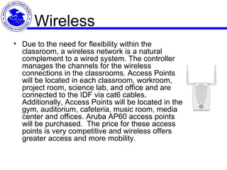 Wireless Due to the need for flexibility within the classroom, a wireless network is a natural complement to a wired system. The controller manages the channels for the wireless connections in the classrooms. Access Points will be located in each classroom, workroom, project room, science lab, and office and are connected to the IDF via cat6 cables. Additionally, Access Points will be located in the gym, auditorium, cafeteria, music room, media center and offices. Aruba AP60 access points will be purchased.  The price for these access points is very competitive and wireless offers greater access and more mobility. 