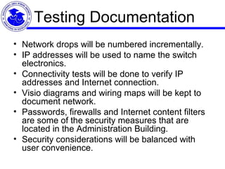 Testing Documentation Network drops will be numbered incrementally. IP addresses will be used to name the switch electronics.  Connectivity tests will be done to verify IP addresses and Internet connection.  Visio diagrams and wiring maps will be kept to document network.  Passwords, firewalls and Internet content filters are some of the security measures that are located in the Administration Building.  Security considerations will be balanced with user convenience. 