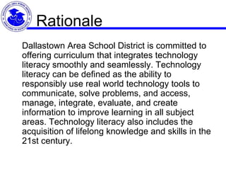 Rationale Dallastown Area School District is committed to offering curriculum that integrates technology literacy smoothly and seamlessly. Technology literacy can be defined as the ability to responsibly use real world technology tools to communicate, solve problems, and access, manage, integrate, evaluate, and create information to improve learning in all subject areas. Technology literacy also includes the acquisition of lifelong knowledge and skills in the 21st century.  