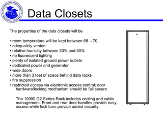 Data Closets The properties of the data closets will be •  room temperature will be kept between 68  - 70  •  adequately vented •  relative humidity between 30% and 50% •  no fluorescent lighting •  plenty of isolated ground power outlets •  dedicated power and generator •  wide doors •  more than 3 feet of space behind data racks •  fire suppression •  restricted access via electronic access control; door hardware/locking mechanism should be fail secure   The 10000 G2 Series Rack includes cooling and cable management. Front and rear door handles provide easy access while lock bars provide added security. 