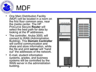MDF One Main Distribution Facility (MDF) will be located in a room on the first floor common area, near the media center. The HP ProCurve Secure  Router  will select the best path for data by looking at the IP addresses.  The controller, Aruba 3000, will connect to WAN (Administration Building). This  Domain Controller  will control communication and share and store information, while the file and print  server  will “hand out” the addresses of the network.  E-mail, student information systems, grades, and business systems will be controlled by the WAN server in the administration building. 