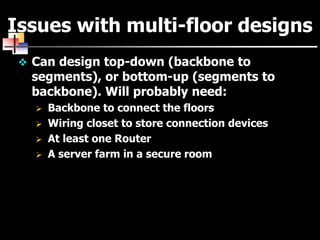 Issues with multi-floor designs
 Can design top-down (backbone to
segments), or bottom-up (segments to
backbone). Will probably need:
 Backbone to connect the floors
 Wiring closet to store connection devices
 At least one Router
 A server farm in a secure room
 